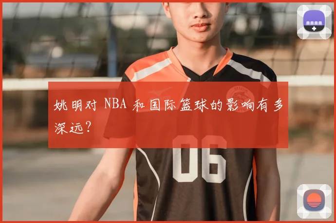 姚明对 NBA 和国际篮球的影响有多深远?